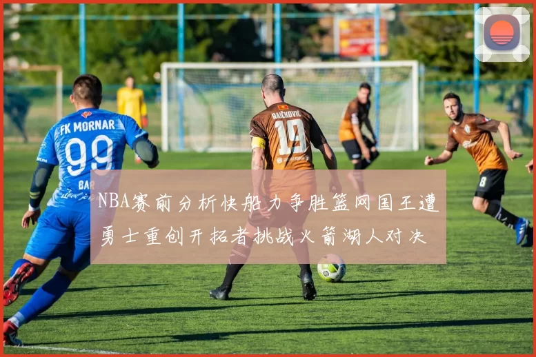 NBA赛前分析快船力争胜篮网国王遭勇士重创开拓者挑战火箭湖人对决雄鹿艰难