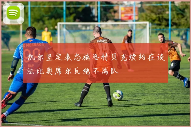 凯尔坚定表态施洛特贝克续约在谈法比奥席尔瓦绝不离队