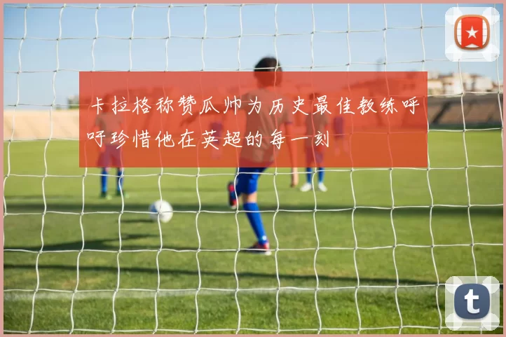 卡拉格称赞瓜帅为历史最佳教练呼吁珍惜他在英超的每一刻