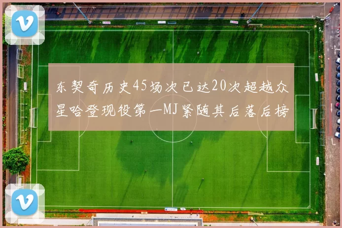 东契奇历史45场次已达20次超越众星哈登现役第一MJ紧随其后落后榜首100场